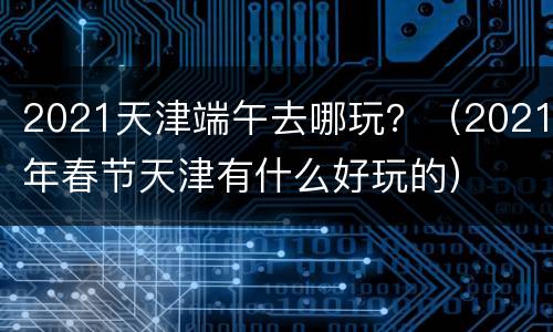 2021天津端午去哪玩？（2021年春节天津有什么好玩的）