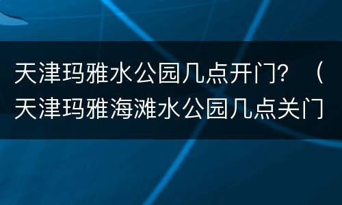 天津玛雅水公园几点开门？（天津玛雅海滩水公园几点关门）