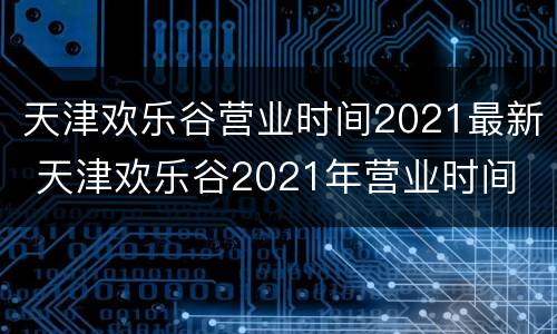 天津欢乐谷营业时间2021最新 天津欢乐谷2021年营业时间
