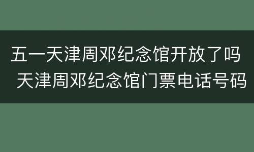 五一天津周邓纪念馆开放了吗 天津周邓纪念馆门票电话号码