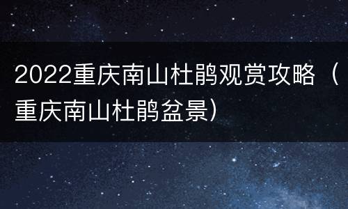 2022重庆南山杜鹃观赏攻略（重庆南山杜鹃盆景）