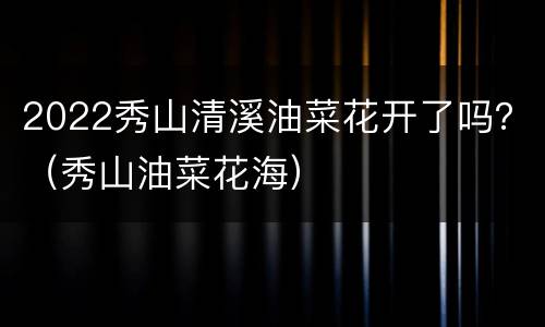 2022秀山清溪油菜花开了吗？（秀山油菜花海）