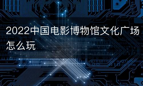 2022中国电影博物馆文化广场怎么玩