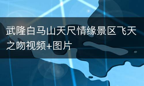 武隆白马山天尺情缘景区飞天之吻视频+图片