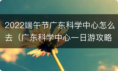 2022端午节广东科学中心怎么去（广东科学中心一日游攻略）