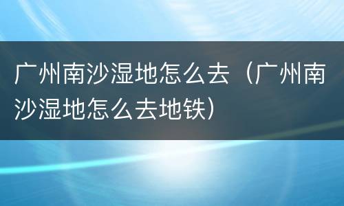 广州南沙湿地怎么去（广州南沙湿地怎么去地铁）