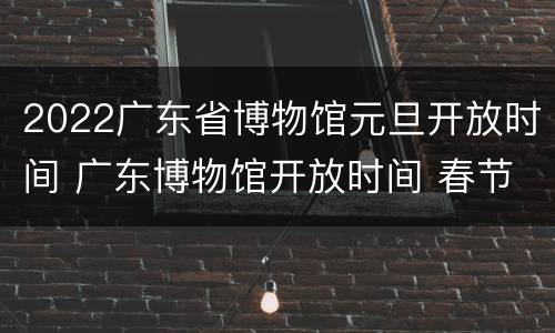 2022广东省博物馆元旦开放时间 广东博物馆开放时间 春节