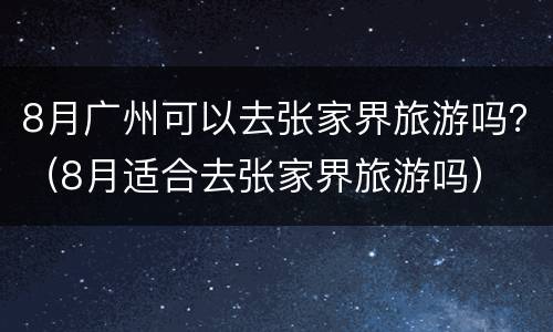 8月广州可以去张家界旅游吗？（8月适合去张家界旅游吗）