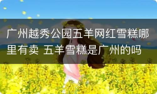 广州越秀公园五羊网红雪糕哪里有卖 五羊雪糕是广州的吗