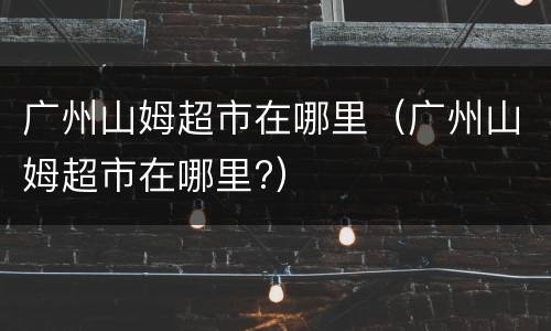 广州山姆超市在哪里（广州山姆超市在哪里?）