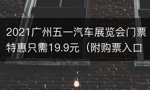 2021广州五一汽车展览会门票特惠只需19.9元（附购票入口）