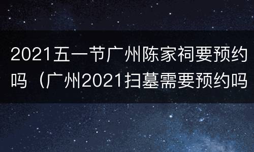 2021五一节广州陈家祠要预约吗（广州2021扫墓需要预约吗）
