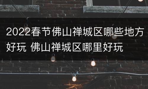 2022春节佛山禅城区哪些地方好玩 佛山禅城区哪里好玩
