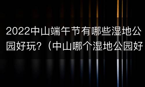 2022中山端午节有哪些湿地公园好玩?（中山哪个湿地公园好玩）