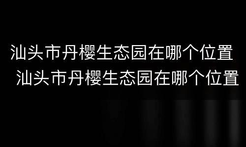 汕头市丹樱生态园在哪个位置 汕头市丹樱生态园在哪个位置呀