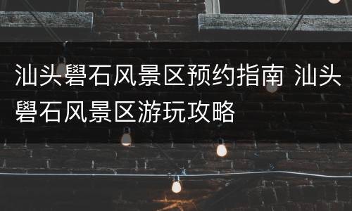 汕头礐石风景区预约指南 汕头礐石风景区游玩攻略