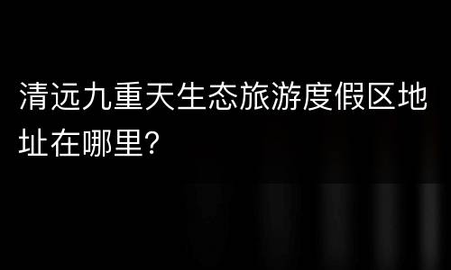 清远九重天生态旅游度假区地址在哪里？