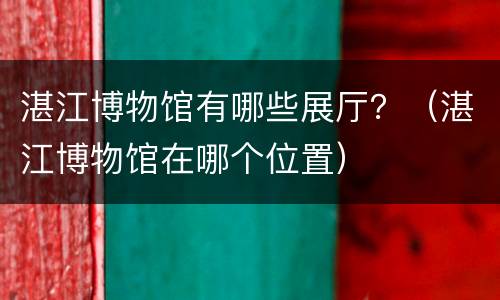 湛江博物馆有哪些展厅？（湛江博物馆在哪个位置）