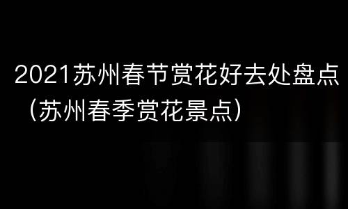 2021苏州春节赏花好去处盘点（苏州春季赏花景点）