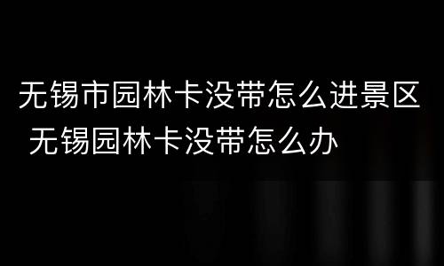 无锡市园林卡没带怎么进景区 无锡园林卡没带怎么办