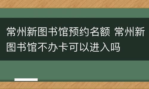 常州新图书馆预约名额 常州新图书馆不办卡可以进入吗