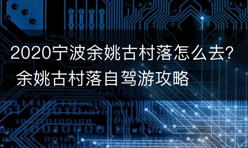 2020宁波余姚古村落怎么去？ 余姚古村落自驾游攻略