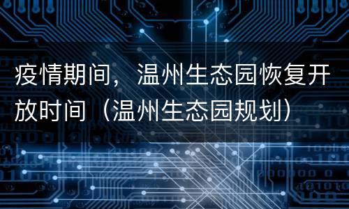 疫情期间，温州生态园恢复开放时间（温州生态园规划）