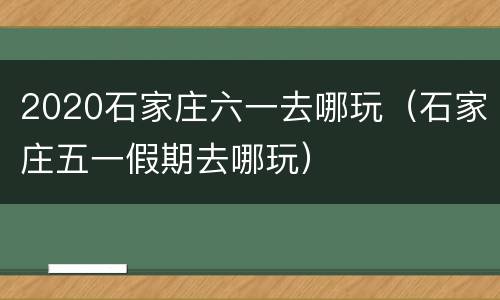 2020石家庄六一去哪玩（石家庄五一假期去哪玩）