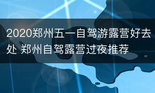 2020郑州五一自驾游露营好去处 郑州自驾露营过夜推荐