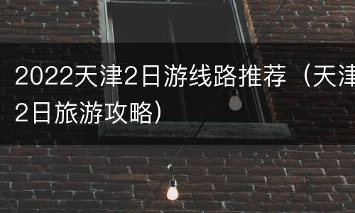 2022天津2日游线路推荐（天津2日旅游攻略）