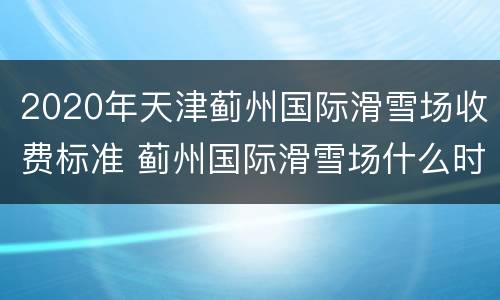 2020年天津蓟州国际滑雪场收费标准 蓟州国际滑雪场什么时候建的