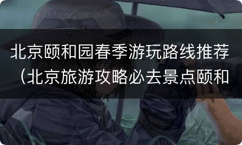北京颐和园春季游玩路线推荐（北京旅游攻略必去景点颐和园）