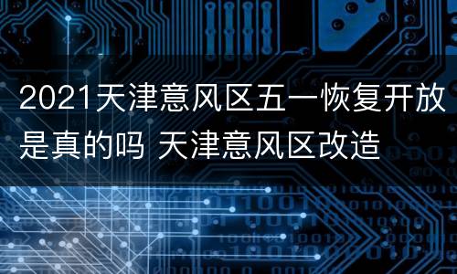 2021天津意风区五一恢复开放是真的吗 天津意风区改造