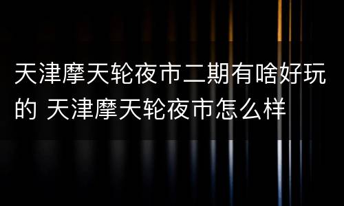 天津摩天轮夜市二期有啥好玩的 天津摩天轮夜市怎么样