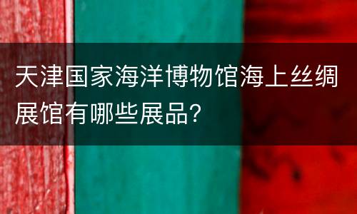 天津国家海洋博物馆海上丝绸展馆有哪些展品？