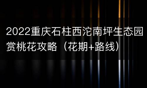2022重庆石柱西沱南坪生态园赏桃花攻略（花期+路线）
