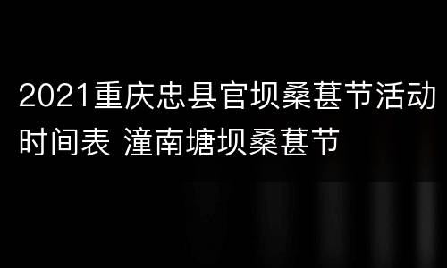 2021重庆忠县官坝桑葚节活动时间表 潼南塘坝桑葚节