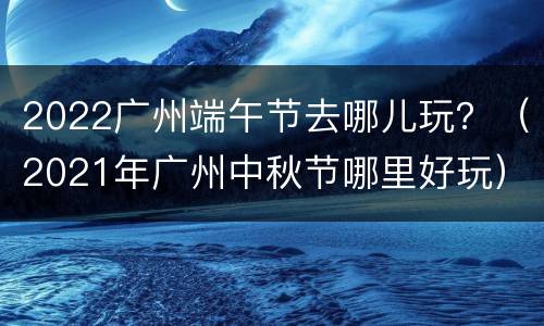 2022广州端午节去哪儿玩？（2021年广州中秋节哪里好玩）