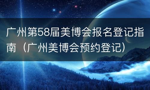 广州第58届美博会报名登记指南（广州美博会预约登记）