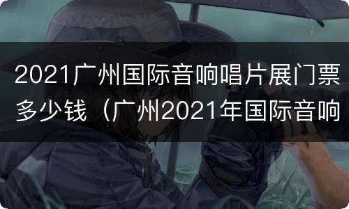 2021广州国际音响唱片展门票多少钱（广州2021年国际音响歌片展）