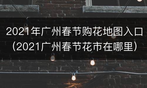 2021年广州春节购花地图入口（2021广州春节花市在哪里）