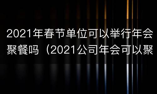 2021年春节单位可以举行年会聚餐吗（2021公司年会可以聚餐吗）