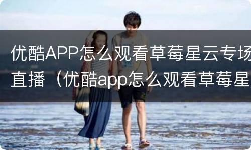 优酷APP怎么观看草莓星云专场直播（优酷app怎么观看草莓星云专场直播回放）