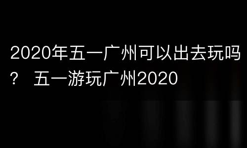2020年五一广州可以出去玩吗？ 五一游玩广州2020