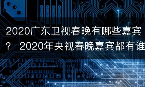 2020广东卫视春晚有哪些嘉宾？ 2020年央视春晚嘉宾都有谁