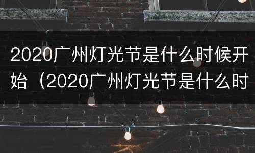 2020广州灯光节是什么时候开始（2020广州灯光节是什么时候开始举办的）