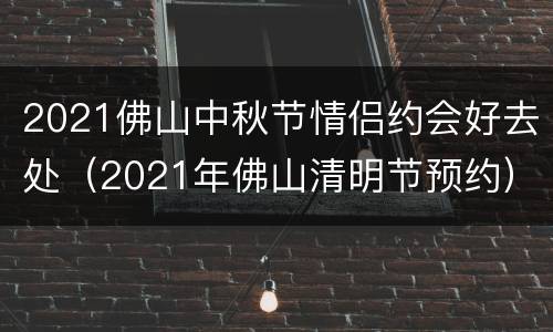 2021佛山中秋节情侣约会好去处（2021年佛山清明节预约）