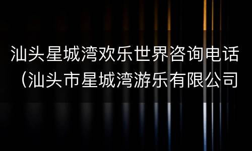 汕头星城湾欢乐世界咨询电话（汕头市星城湾游乐有限公司）
