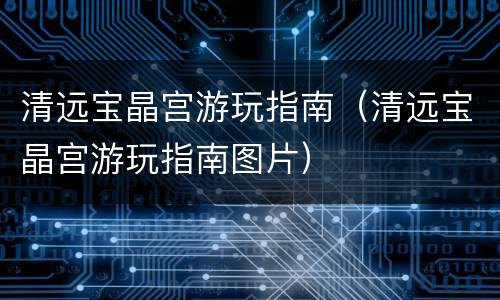 清远宝晶宫游玩指南（清远宝晶宫游玩指南图片）