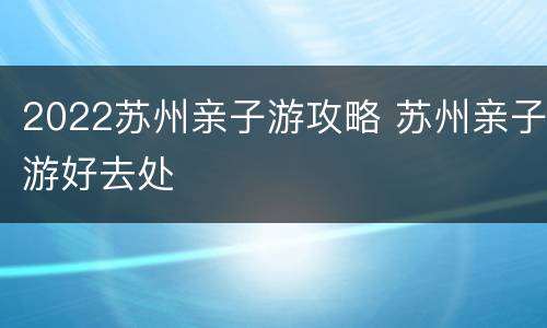 2022苏州亲子游攻略 苏州亲子游好去处